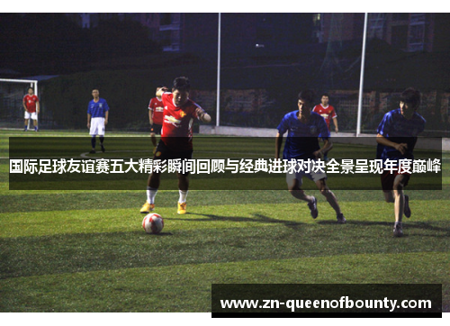 国际足球友谊赛五大精彩瞬间回顾与经典进球对决全景呈现年度巅峰 国际足球友谊赛五大精彩瞬间回顾与经典进球对决全景呈现年度巅峰