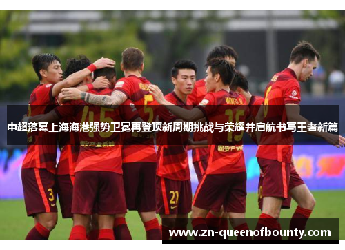 中超落幕上海海港强势卫冕再登顶新周期挑战与荣耀并启航书写王者新篇 中超落幕上海海港强势卫冕再登顶新周期挑战与荣耀并启航书写王者新篇